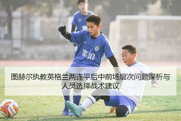 图赫尔执教英格兰两连平后中前场层次问题深析与人员选择战术建议